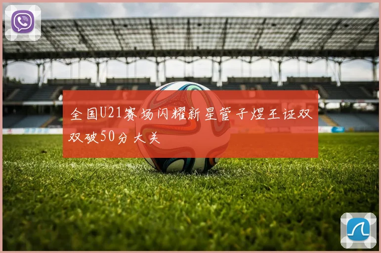 全国U21赛场闪耀新星管子煜王证双双破50分大关