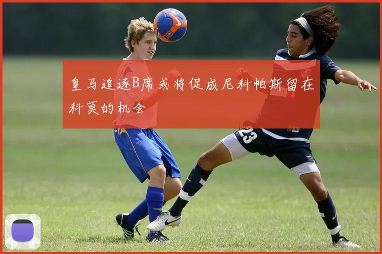 皇马追逐B席或将促成尼科帕斯留在科莫的机会