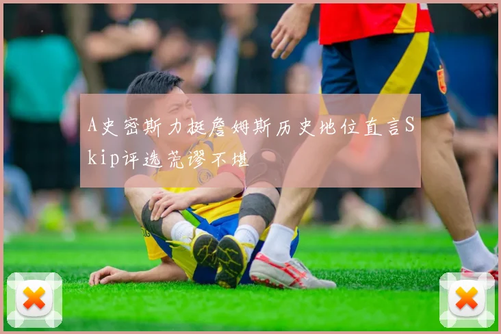 A史密斯力挺詹姆斯历史地位直言Skip评选荒谬不堪