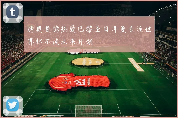 迪奥曼德热爱巴黎圣日耳曼专注世界杯不谈未来计划