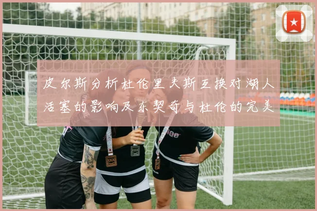 皮尔斯分析杜伦里夫斯互换对湖人活塞的影响及东契奇与杜伦的完美搭配