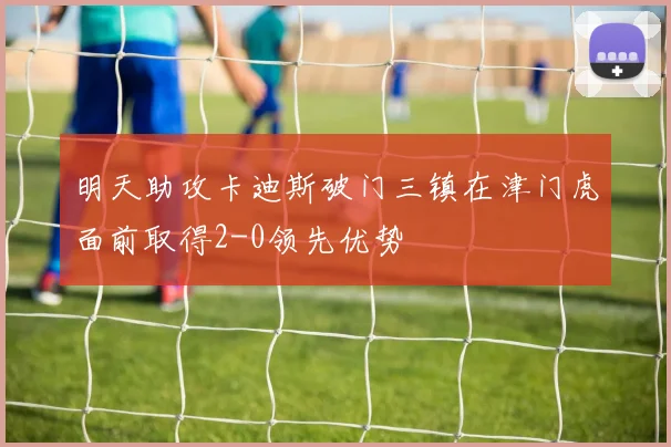 明天助攻卡迪斯破门三镇在津门虎面前取得2-0领先优势