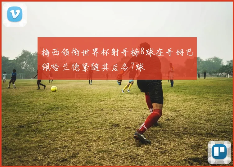 梅西领衔世界杯射手榜8球在手姆巴佩哈兰德紧随其后各7球